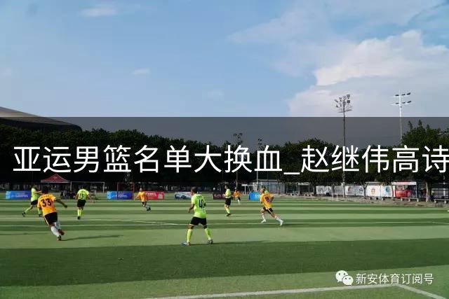 亚运男篮名单大换血 赵继伟高诗岩落选引热议