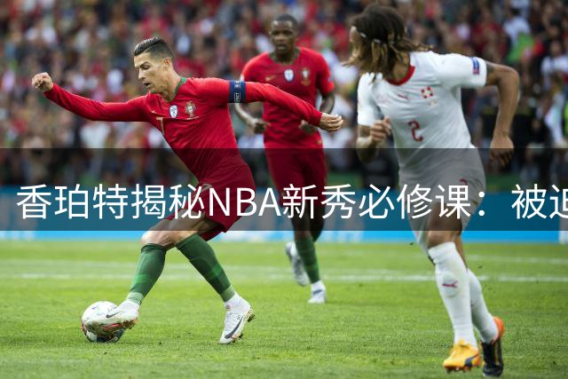 香珀特揭秘NBA新秀必修课：被迫买单1.7万晚餐的成长经历